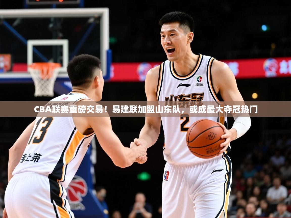 2025爱游戏登录网页入口CBA联赛重磅交易!易建联加盟山东队,或成最大夺冠热门 第1张