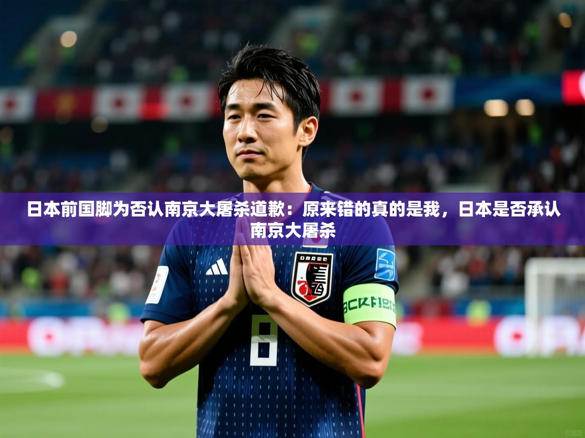 2025爱游戏app网页版入口日本前国脚为否认南京大屠杀道歉:原来错的真的是我,日本是否承认南京大屠杀 第3张