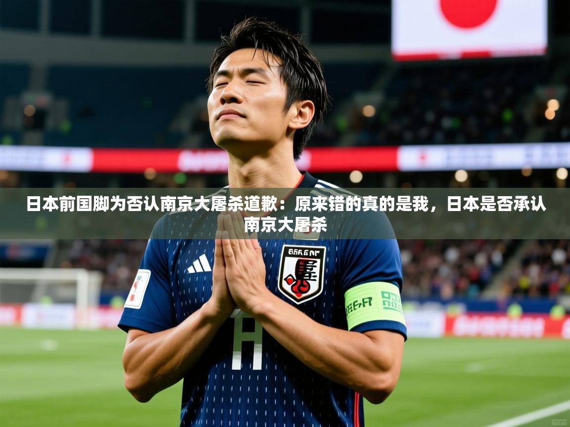 2025爱游戏app网页版入口日本前国脚为否认南京大屠杀道歉:原来错的真的是我,日本是否承认南京大屠杀 第4张