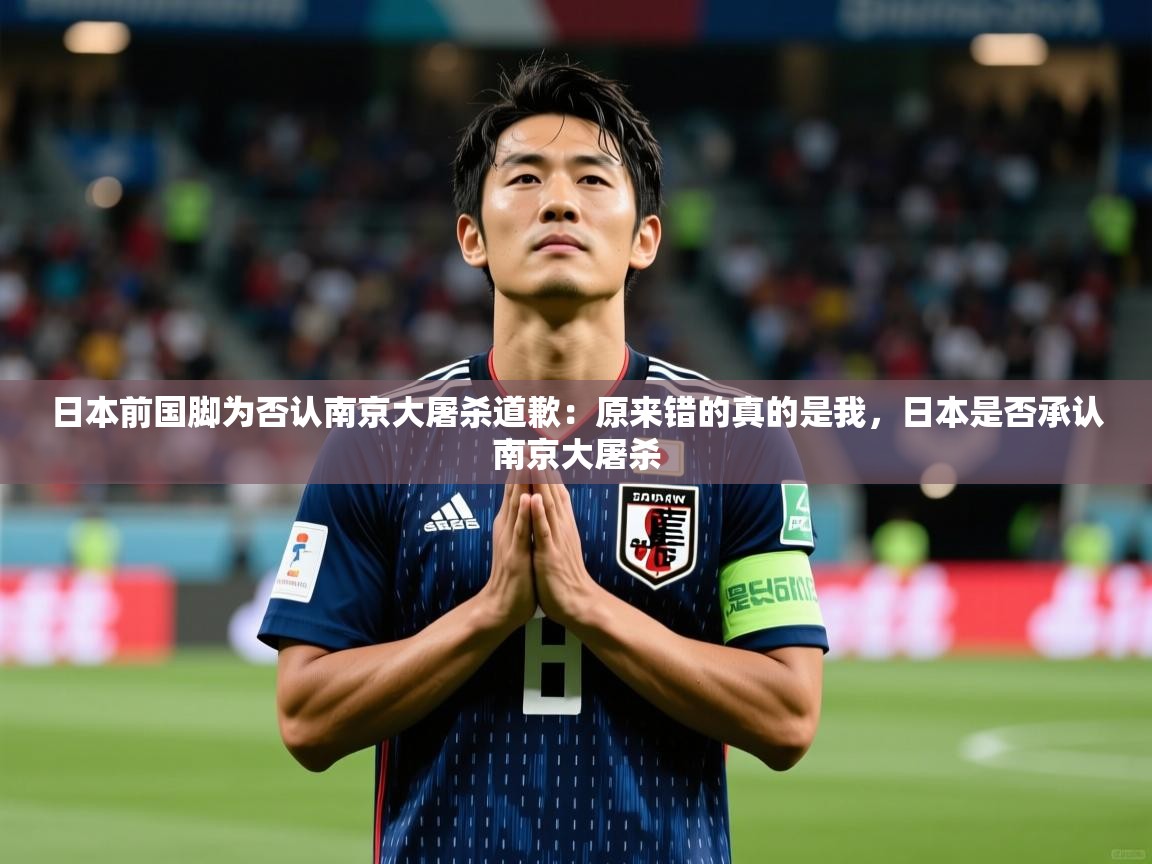 2025爱游戏app网页版入口日本前国脚为否认南京大屠杀道歉:原来错的真的是我,日本是否承认南京大屠杀 第2张